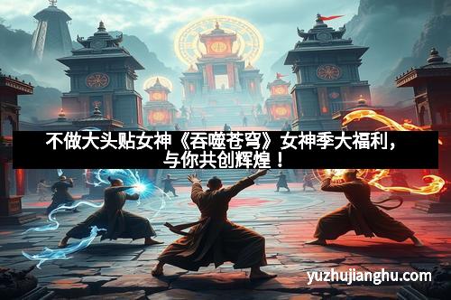 不做大头贴女神《吞噬苍穹》女神季大福利，与你共创辉煌！